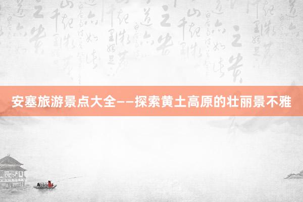 安塞旅游景点大全——探索黄土高原的壮丽景不雅